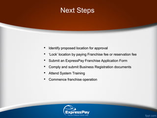 Next Steps
 Identify proposed location for approvalIdentify proposed location for approval
 ‘‘Lock’ location by paying Franchise fee or reservation feeLock’ location by paying Franchise fee or reservation fee
 Submit an ExpressPay Franchise Application FormSubmit an ExpressPay Franchise Application Form
 Comply and submit Business Registration documentsComply and submit Business Registration documents
 Attend System TrainingAttend System Training
 Commence franchise operationCommence franchise operation
 