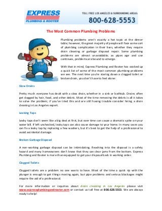 The Most Common Plumbing Problems 
Plumbing problems aren’t exactly a hot topic at the dinner table; however, the great majority of people will face some sort of plumbing complication in their lives, whether they require drain cleaning or garbage disposal repair. Some plumbing problems are almost unavoidable; as pipes age and use continues, problems are bound to emerge. 
With that in mind, Express Plumbing and Rooter has cooked up a quick list of some of the most common plumbing problems we see. The next time you’re staring down a clogged toilet or broken drain, you don’t have to feel alone: 
Slow Drains 
Pretty much everyone has dealt with a slow drain, whether in a sink or bathtub. Drains often get clogged by hair, food, and other debris. Most of the time removing the debris is all it takes to solve the problem; if you’ve tried this and are still having trouble consider hiring a drain cleaning in Los Angeles expert. 
Leaking Taps 
Leaky taps don’t seem like a big deal at first, but over time can cause a dramatic spike on your water bill. If left unchecked, leaky taps can also cause damage to your home. In many cases you can fix a leaky tap by replacing a few washers, but it’s best to get the help of a professional to avoid accidental damage. 
Broken Garbage Disposal 
A non-working garbage disposal can be intimidating. Reaching into the disposal is a safety hazard and many homeowners don’t know that they can clear jams from the bottom. Express Plumbing and Rooter is more than equipped to get your disposal back in working order. 
Clogged Toilets 
Clogged toilets are a problem no one wants to have. Most of the time a quick rip with the plunger is enough to get things moving again, but pipe problems and serious blockages might require the aid of a professional. 
For more information or inquiries about drain cleaning in Los Angeles please visit www.expressplumbingandrooter.com or contact us toll free at 800.628.5553. We are always ready to help! 