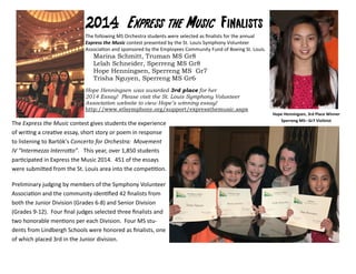 2014201420142014 Express the MusicExpress the MusicExpress the MusicExpress the Music FinalistsFinalistsFinalistsFinalists
The following MS Orchestra students were selected as ﬁnalists for the annual
Express the Music contest presented by the St. Louis Symphony Volunteer
AssociaƟon and sponsored by the Employees Community Fund of Boeing St. Louis.
Marina Schmitt, Truman MS Gr8
Lelah Schneider, Sperreng MS Gr8
Hope Henningsen, Sperreng MS Gr7
Trisha Nguyen, Sperreng MS Gr6
Hope Henningsen was awarded 3rd place for her
2014 Essay! Please visit the St. Louis Symphony Volunteer
Association website to view Hope’s winning essay!
http://www.stlsymphony.org/support/expressthemusic.aspx
The Express the Music contest gives students the experience
of wriƟng a creaƟve essay, short story or poem in response
to listening to Bartók’s Concerto for Orchestra: Movement
IV “Intermezzo InterroƩo”. This year, over 1,850 students
parƟcipated in Express the Music 2014. 451 of the essays
were submiƩed from the St. Louis area into the compeƟƟon.
Preliminary judging by members of the Symphony Volunteer
AssociaƟon and the community idenƟﬁed 42 ﬁnalists from
both the Junior Division (Grades 6-8) and Senior Division
(Grades 9-12). Four ﬁnal judges selected three ﬁnalists and
two honorable menƟons per each Division. Four MS stu-
dents from Lindbergh Schools were honored as ﬁnalists, one
of which placed 3rd in the Junior division.
Hope Henningsen, 3rd Place Winner
Sperreng MS– Gr7 Violinist
 