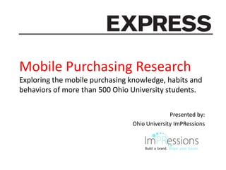 Mobile Purchasing Research
Exploring the mobile purchasing knowledge, habits and
behaviors of more than 500 Ohio University students.

                                              Presented by:
                                Ohio University ImPRessions
 