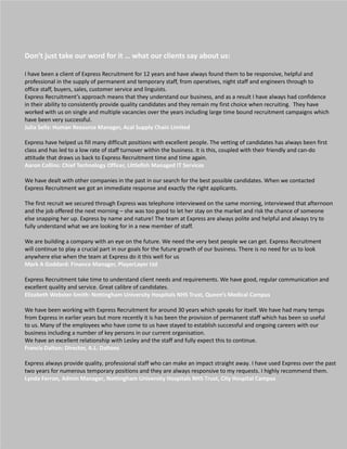 Don’t just take our word for it … what our clients say about us:

I have been a client of Express Recruitment for 12 years and have always found them to be responsive, helpful and
professional in the supply of permanent and temporary staff, from operatives, night staff and engineers through to
office staff, buyers, sales, customer service and linguists.
Express Recruitment’s approach means that they understand our business, and as a result I have always had confidence
in their ability to consistently provide quality candidates and they remain my first choice when recruiting. They have
worked with us on single and multiple vacancies over the years including large time bound recruitment campaigns which
have been very successful.
Julia Sells: Human Resource Manager, Acal Supply Chain Limited

Express have helped us fill many difficult positions with excellent people. The vetting of candidates has always been first
class and has led to a low rate of staff turnover within the business. It is this, coupled with their friendly and can-do
attitude that draws us back to Express Recruitment time and time again.
Aaron Collins: Chief Technology Officer, Littlefish Managed IT Services

We have dealt with other companies in the past in our search for the best possible candidates. When we contacted
Express Recruitment we got an immediate response and exactly the right applicants.

The first recruit we secured through Express was telephone interviewed on the same morning, interviewed that afternoon
and the job offered the next morning – she was too good to let her stay on the market and risk the chance of someone
else snapping her up. Express by name and nature! The team at Express are always polite and helpful and always try to
fully understand what we are looking for in a new member of staff.

We are building a company with an eye on the future. We need the very best people we can get. Express Recruitment
will continue to play a crucial part in our goals for the future growth of our business. There is no need for us to look
anywhere else when the team at Express do it this well for us
Mark A Goddard: Finance Manager, PlayerLayer Ltd

Express Recruitment take time to understand client needs and requirements. We have good, regular communication and
excellent quality and service. Great calibre of candidates.
Elizabeth Webster-Smith: Nottingham University Hospitals NHS Trust, Queen’s Medical Campus

We have been working with Express Recruitment for around 30 years which speaks for itself. We have had many temps
from Express in earlier years but more recently it is has been the provision of permanent staff which has been so useful
to us. Many of the employees who have come to us have stayed to establish successful and ongoing careers with our
business including a number of key persons in our current organisation.
We have an excellent relationship with Lesley and the staff and fully expect this to continue.
Francis Dalton: Director, A.L. Daltons

Express always provide quality, professional staff who can make an impact straight away. I have used Express over the past
two years for numerous temporary positions and they are always responsive to my requests. I highly recommend them.
Lynda Ferron, Admin Manager, Nottingham University Hospitals NHS Trust, City Hospital Campus
 