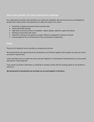 Tailor-made solutions: the Express Recruitment advantage

Our independence provides major benefits to our clients and candidates. We have the autonomy and flexibility to
provide tailor-made solutions and approaches to reflect the needs of our clients:

    •   Extremely competitive permanent fees and temp rates.
    •   Client partnership working.
    •   High levels of personal service to candidates: regular updates, objective support and advice.
    •   Working in partnership with clients.
    •   Experience, processes and systems to support effective management of volume contracts.
    •   Focused approach for on-off permanent roles and temporary assignments.


Finally

Thank you for taking the time to consider our proposal and services.

We would welcome the opportunity to be considered as a recruitment supplier and to support you with your future
recruitment requirements.

In fact, we’d like to put our words into action and work together on a trial project to demonstrate our service quality
and value for money approach.

If you require any further information or would like to schedule a brief, informal meeting, please do not hesitate to
contact us.

We look forward to hearing from you and hope we can work together in the future.
 