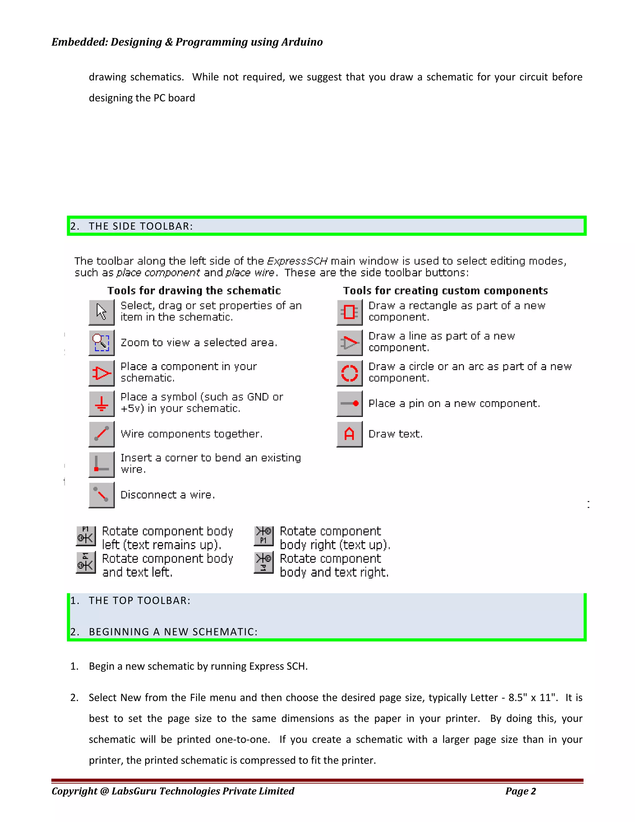 Embedded: Designing & Programming using Arduino
drawing schematics. While not required, we suggest that you draw a schematic for your circuit before
designing the PC board
2. THE SIDE TOOLBAR:
1. THE TOP TOOLBAR:
2. BEGINNING A NEW SCHEMATIC:
1. Begin a new schematic by running Express SCH.
2. Select New from the File menu and then choose the desired page size, typically Letter - 8.5" x 11". It is
best to set the page size to the same dimensions as the paper in your printer. By doing this, your
schematic will be printed one-to-one. If you create a schematic with a larger page size than in your
printer, the printed schematic is compressed to fit the printer.
Copyright @ LabsGuru Technologies Private Limited Page 2
 