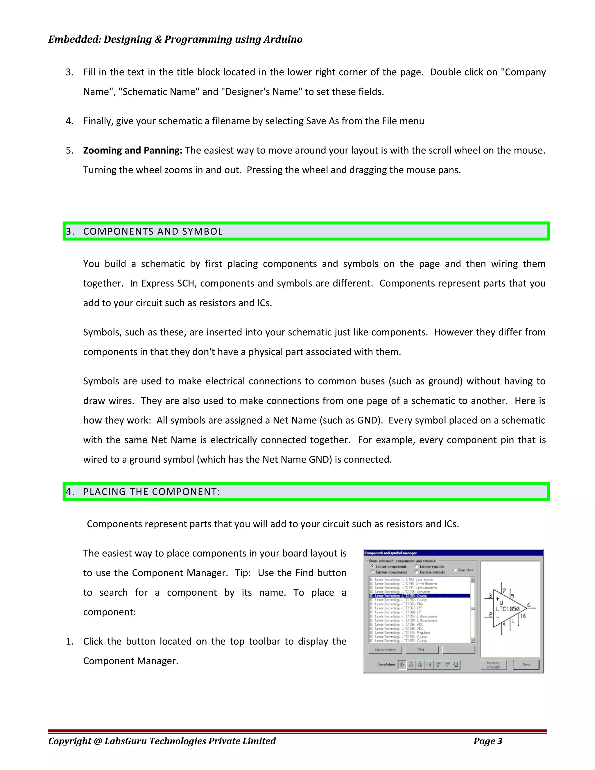 Embedded: Designing & Programming using Arduino
3. Fill in the text in the title block located in the lower right corner of the page. Double click on "Company
Name", "Schematic Name" and "Designer's Name" to set these fields.
4. Finally, give your schematic a filename by selecting Save As from the File menu
5. Zooming and Panning: The easiest way to move around your layout is with the scroll wheel on the mouse.
Turning the wheel zooms in and out. Pressing the wheel and dragging the mouse pans.
3. COMPONENTS AND SYMBOL
You build a schematic by first placing components and symbols on the page and then wiring them
together. In Express SCH, components and symbols are different. Components represent parts that you
add to your circuit such as resistors and ICs.
Symbols, such as these, are inserted into your schematic just like components. However they differ from
components in that they don't have a physical part associated with them.
Symbols are used to make electrical connections to common buses (such as ground) without having to
draw wires. They are also used to make connections from one page of a schematic to another. Here is
how they work: All symbols are assigned a Net Name (such as GND). Every symbol placed on a schematic
with the same Net Name is electrically connected together. For example, every component pin that is
wired to a ground symbol (which has the Net Name GND) is connected.
4. PLACING THE COMPONENT:
Components represent parts that you will add to your circuit such as resistors and ICs.
The easiest way to place components in your board layout is
to use the Component Manager. Tip: Use the Find button
to search for a component by its name. To place a
component:
1. Click the button located on the top toolbar to display the
Component Manager.
Copyright @ LabsGuru Technologies Private Limited Page 3
 