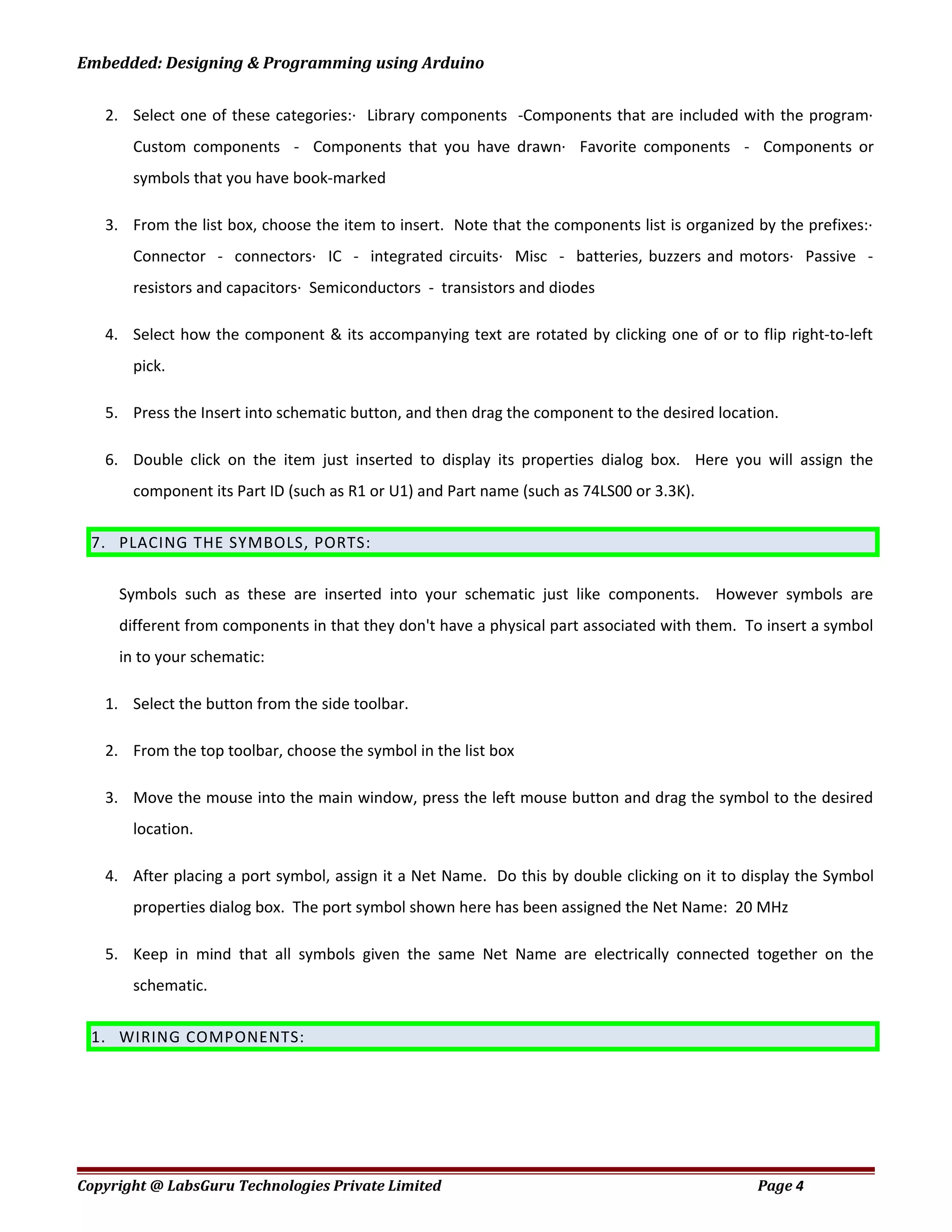 Embedded: Designing & Programming using Arduino
2. Select one of these categories:· Library components -Components that are included with the program·
Custom components - Components that you have drawn· Favorite components - Components or
symbols that you have book-marked
3. From the list box, choose the item to insert. Note that the components list is organized by the prefixes:·
Connector - connectors· IC - integrated circuits· Misc - batteries, buzzers and motors· Passive -
resistors and capacitors· Semiconductors - transistors and diodes
4. Select how the component & its accompanying text are rotated by clicking one of or to flip right-to-left
pick.
5. Press the Insert into schematic button, and then drag the component to the desired location.
6. Double click on the item just inserted to display its properties dialog box. Here you will assign the
component its Part ID (such as R1 or U1) and Part name (such as 74LS00 or 3.3K).
7. PLACING THE SYMBOLS, PORTS:
Symbols such as these are inserted into your schematic just like components. However symbols are
different from components in that they don't have a physical part associated with them. To insert a symbol
in to your schematic:
1. Select the button from the side toolbar.
2. From the top toolbar, choose the symbol in the list box
3. Move the mouse into the main window, press the left mouse button and drag the symbol to the desired
location.
4. After placing a port symbol, assign it a Net Name. Do this by double clicking on it to display the Symbol
properties dialog box. The port symbol shown here has been assigned the Net Name: 20 MHz
5. Keep in mind that all symbols given the same Net Name are electrically connected together on the
schematic.
1. WIRING COMPONENTS:
Copyright @ LabsGuru Technologies Private Limited Page 4
 