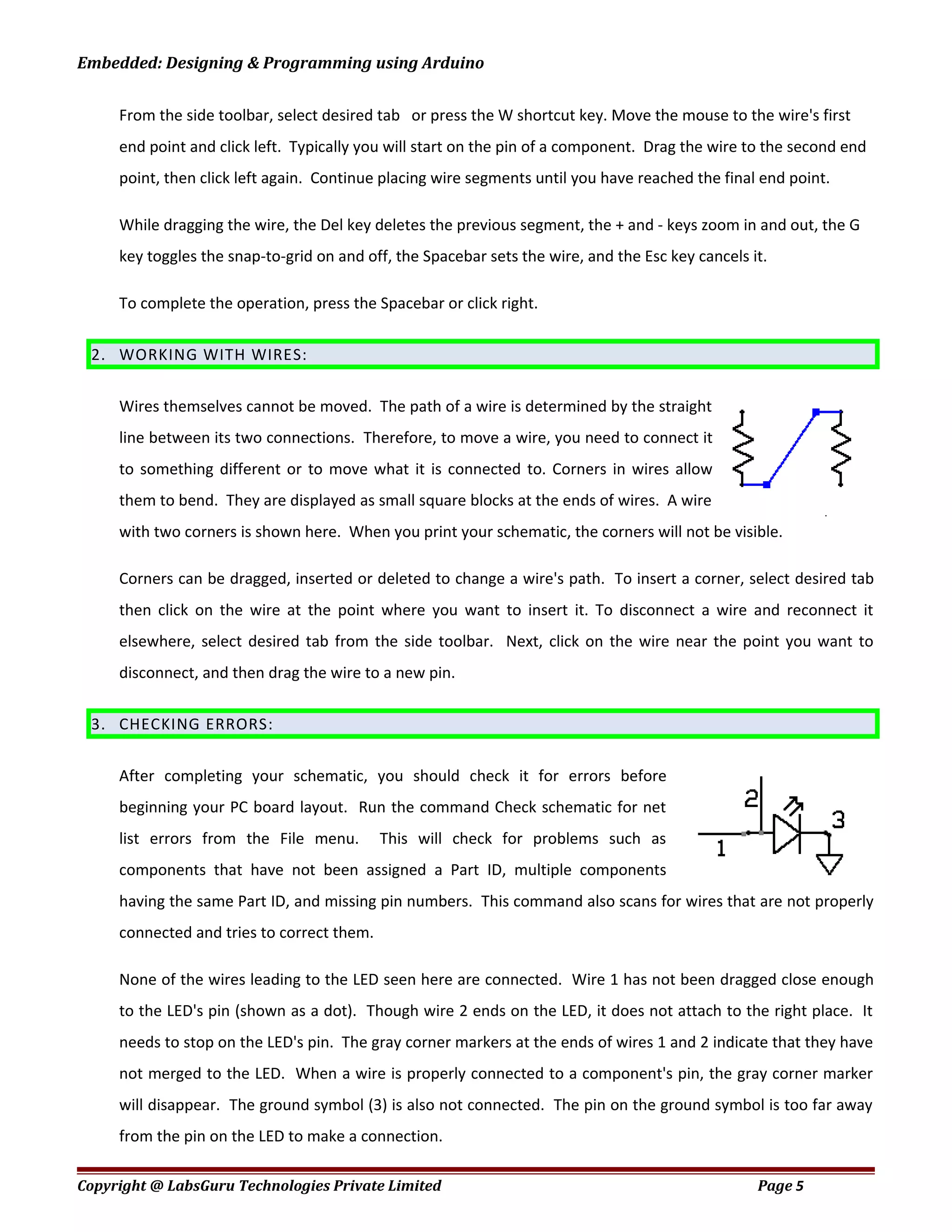 Embedded: Designing & Programming using Arduino
From the side toolbar, select desired tab or press the W shortcut key. Move the mouse to the wire's first
end point and click left. Typically you will start on the pin of a component. Drag the wire to the second end
point, then click left again. Continue placing wire segments until you have reached the final end point.
While dragging the wire, the Del key deletes the previous segment, the + and - keys zoom in and out, the G
key toggles the snap-to-grid on and off, the Spacebar sets the wire, and the Esc key cancels it.
To complete the operation, press the Spacebar or click right.
2. WORKING WITH WIRES:
Wires themselves cannot be moved. The path of a wire is determined by the straight
line between its two connections. Therefore, to move a wire, you need to connect it
to something different or to move what it is connected to. Corners in wires allow
them to bend. They are displayed as small square blocks at the ends of wires. A wire
with two corners is shown here. When you print your schematic, the corners will not be visible.
Corners can be dragged, inserted or deleted to change a wire's path. To insert a corner, select desired tab
then click on the wire at the point where you want to insert it. To disconnect a wire and reconnect it
elsewhere, select desired tab from the side toolbar. Next, click on the wire near the point you want to
disconnect, and then drag the wire to a new pin.
3. CHECKING ERRORS:
After completing your schematic, you should check it for errors before
beginning your PC board layout. Run the command Check schematic for net
list errors from the File menu. This will check for problems such as
components that have not been assigned a Part ID, multiple components
having the same Part ID, and missing pin numbers. This command also scans for wires that are not properly
connected and tries to correct them.
None of the wires leading to the LED seen here are connected. Wire 1 has not been dragged close enough
to the LED's pin (shown as a dot). Though wire 2 ends on the LED, it does not attach to the right place. It
needs to stop on the LED's pin. The gray corner markers at the ends of wires 1 and 2 indicate that they have
not merged to the LED. When a wire is properly connected to a component's pin, the gray corner marker
will disappear. The ground symbol (3) is also not connected. The pin on the ground symbol is too far away
from the pin on the LED to make a connection.
Copyright @ LabsGuru Technologies Private Limited Page 5
 