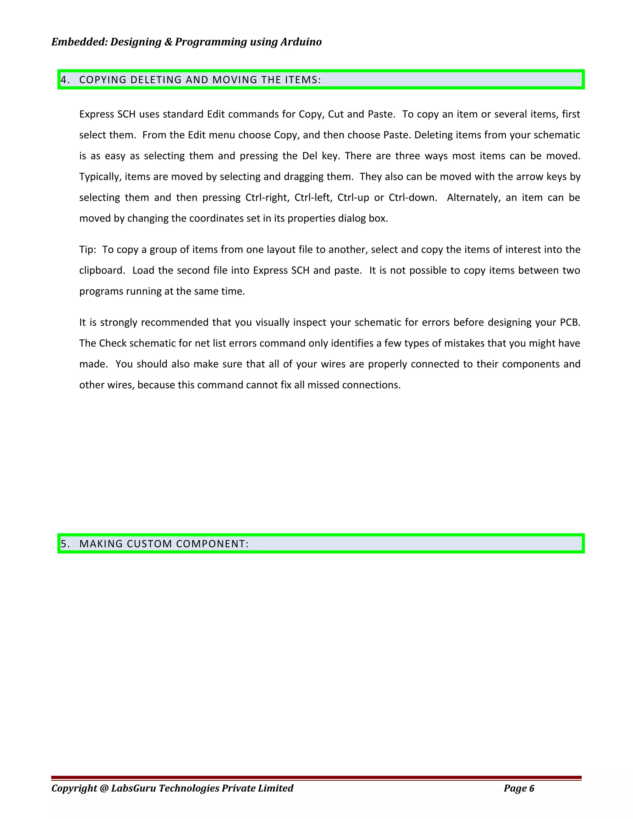 Embedded: Designing & Programming using Arduino
4. COPYING DELETING AND MOVING THE ITEMS:
Express SCH uses standard Edit commands for Copy, Cut and Paste. To copy an item or several items, first
select them. From the Edit menu choose Copy, and then choose Paste. Deleting items from your schematic
is as easy as selecting them and pressing the Del key. There are three ways most items can be moved.
Typically, items are moved by selecting and dragging them. They also can be moved with the arrow keys by
selecting them and then pressing Ctrl-right, Ctrl-left, Ctrl-up or Ctrl-down. Alternately, an item can be
moved by changing the coordinates set in its properties dialog box.
Tip: To copy a group of items from one layout file to another, select and copy the items of interest into the
clipboard. Load the second file into Express SCH and paste. It is not possible to copy items between two
programs running at the same time.
It is strongly recommended that you visually inspect your schematic for errors before designing your PCB.
The Check schematic for net list errors command only identifies a few types of mistakes that you might have
made. You should also make sure that all of your wires are properly connected to their components and
other wires, because this command cannot fix all missed connections.
5. MAKING CUSTOM COMPONENT:
Copyright @ LabsGuru Technologies Private Limited Page 6
 
