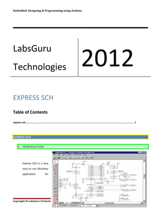 Embedded: Designing & Programming using Arduino
EXPRESS SCH
Table of Contents
express sch......................................................................................................................................................... 1
EXPRESS SCH
1. INTRODUCTION:
Express SCH is a very
easy to use Windows
application for
Copyright @ LabsGuru Technologies Private Limited Page 1
LabsGuru
Technologies 2012
 