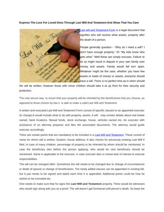 Express The Love For Loved Ones Through Last Will And Testament And Show That You Care

                                                   Last will and Testament Form is a legal document that
                                                   signifies who will receive what assets, property after
                                                   the death of a person.

                                                   People generally question - “Why do I need a will? I
                                                   don’t have enough property.” Or “My kids know who
                                                   gets what.” Well these are simply excuses. Failure to
                                                   do so might result in dispute in your own family over
                                                   money and assets. Family would fall torn apart.
                                                   Whatever might be the case, whether you have few
                                                   assets or loads of money or assets, everyone should
                                                   have a will. There is no perfect time as in when should
the will be written, however those with minor children should take it at up front for their security and
protection.

The only secure way to insure that your property will be inherited by the beneficiaries that you choose, as
opposed to those chosen by law it is safe to make a valid Last Will and Testament.

A written and executed Last Will and Testament Form consist of specific clauses to an appointed executor
(in charge).It would include what to do with property, assets. A will may contain details about real estate
owned, bank locations. Mutual funds, stock exchange, house, vehicles owned etc. An executor with
assistance of an attorney prepares and files the associated documents. The attorney would guide
executor accordingly.
There are certain points that are mandatory to be included in a Last Will and Testament. These consist of
name for whom will is written, location, house address. It also checks for previously existing Last Will if
filed. In case of many children, percentage of property to be inherited by whom should be mentioned. In
case the beneficiary dies before the person applying, who would be next beneficiary should be
mentioned. Same is applicable to the executor, in case executor dies or shows lack of interest to execute
responsibilities.
The will can be changed often .Sometimes the will needs to be changed due to change of circumstances
or death of spouse or change of beneficiaries. The newly added clauses can be appended in existing bill,
but it just needs to be signed and dated each time it is appended. Additional points could be how he
wishes to be cremated etc.
One needs to make sure that he signs the Last Will and Testament properly. There would be witnesses
who would sign along with you as a proof. The will doesn’t get functional until person’s death. So keep the
 