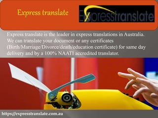 https://expresstranslate.com.au
Express translate
Express translate is the leader in express translations in Australia.
We can translate your document or any certificates
(Birth/Marriage/Divorce/death/education certificate) for same day
delivery and by a 100% NAATI accredited translator.
 