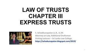 1
S. Selvakkunapalan LL.B., LL.M.
Attorney-at-Law, Additional Draftsman
Visiting Lecturer – Sri Lanka Law College.
https://selvakunapalan.blogspot.com/2019/
LAW OF TRUSTS
CHAPTER III
EXPRESS TRUSTS
 