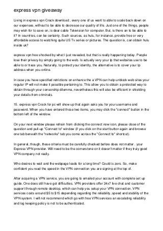 express vpn giveaway
Living in express vpn Crack download , every one of us want to able to scale back down on
our expenses, without to be able to decrease our quality of life. Just one of the things, people
may wish for to save on, is dear cable Television for computer. But, is there an to be able to
it? In countries, can be certainly. Such sources, as hulu, for instance, provide free or very
affordable access to watching quite US Tv series or pictures. The question is, can obtain hulu
inside uk?
express vpn free shocked by what I just revealed, but that is really happening today. People
lose their privacy by simply going to the web. Is actually very your Ip that websites use to be
able to or trace you. Naturally, to protect your identity, the alternative is to cover your Ip
address when you online.
In case you have specified retrictions on enhance the a VPN can help unblock web sites your
regular IP will not make it possible pertaining to. This allow you to obtain a protected way to
obtain through your censorship dilemma, nevertheless this will also be efficient in shielding
your details from criminals.
15. express vpn Crack for pc will show up that again asks you for your username and
password. When you have entered those two items, you may click the "connect" button in the
bottom left of the window.
On your next window please refrain from clicking the connect now icon, please close of the
question and pull-up "Connect to" window (if you click on the start button again and browse
one tab beneath the "networks" tab you come across the "Connect to" shortcut).
In general, though, these criteria must be carefully checked before does not matter . your
Express VPN provider. Will need to be the cornerstone on it doesn't matter if they truly good
VPN company not really.
Who desires to wait and the webpage loads for a long time? Could is zero. So, make
confident you read the speed in the VPN connection you are signing at the top of.
After acquiring a VPN service, you are going to emailed your account with complete set up
guide. One does still have got difficulties, VPN providers offer 24x7 live chat and customer
support through remote desktop, which can help you setup your VPN connection. VPN
services costs around $5 to $15 depending regarding the reliability, speed and stability of the
VPN system. I will not recommend which go with free VPN services an escalating reliability
and log keeping policy is not to be authenticated.
 