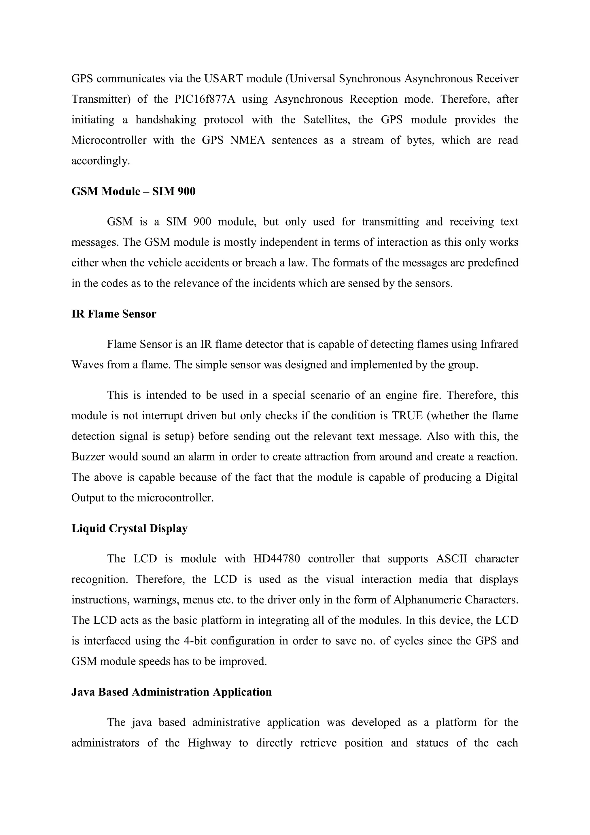GPS communicates via the USART module (Universal Synchronous Asynchronous Receiver
Transmitter) of the PIC16f877A using Asynchronous Reception mode. Therefore, after
initiating a handshaking protocol with the Satellites, the GPS module provides the
Microcontroller with the GPS NMEA sentences as a stream of bytes, which are read
accordingly.
GSM Module – SIM 900
GSM is a SIM 900 module, but only used for transmitting and receiving text
messages. The GSM module is mostly independent in terms of interaction as this only works
either when the vehicle accidents or breach a law. The formats of the messages are predefined
in the codes as to the relevance of the incidents which are sensed by the sensors.
IR Flame Sensor
Flame Sensor is an IR flame detector that is capable of detecting flames using Infrared
Waves from a flame. The simple sensor was designed and implemented by the group.
This is intended to be used in a special scenario of an engine fire. Therefore, this
module is not interrupt driven but only checks if the condition is TRUE (whether the flame
detection signal is setup) before sending out the relevant text message. Also with this, the
Buzzer would sound an alarm in order to create attraction from around and create a reaction.
The above is capable because of the fact that the module is capable of producing a Digital
Output to the microcontroller.
Liquid Crystal Display
The LCD is module with HD44780 controller that supports ASCII character
recognition. Therefore, the LCD is used as the visual interaction media that displays
instructions, warnings, menus etc. to the driver only in the form of Alphanumeric Characters.
The LCD acts as the basic platform in integrating all of the modules. In this device, the LCD
is interfaced using the 4-bit configuration in order to save no. of cycles since the GPS and
GSM module speeds has to be improved.
Java Based Administration Application
The java based administrative application was developed as a platform for the
administrators of the Highway to directly retrieve position and statues of the each
 