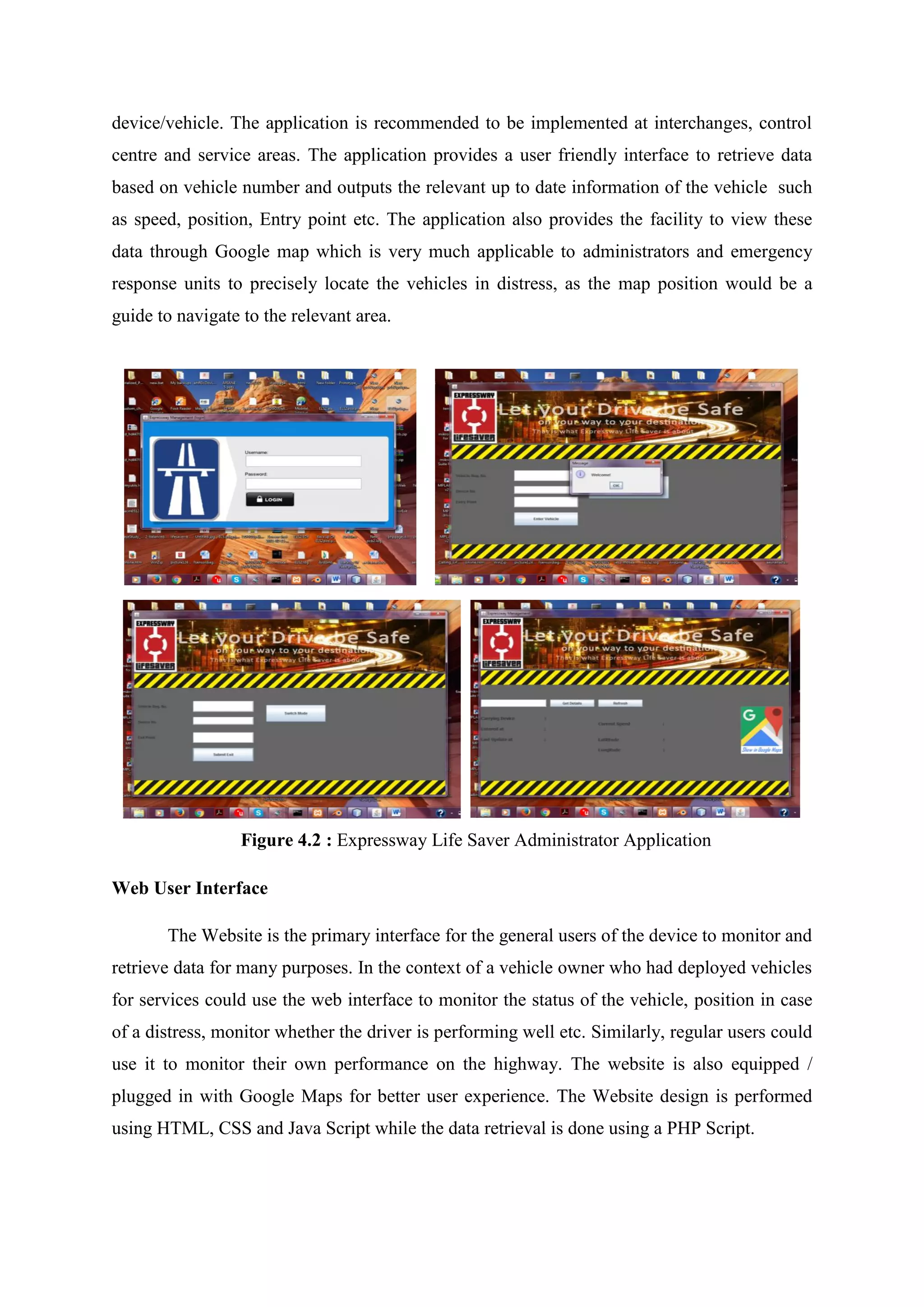 device/vehicle. The application is recommended to be implemented at interchanges, control
centre and service areas. The application provides a user friendly interface to retrieve data
based on vehicle number and outputs the relevant up to date information of the vehicle such
as speed, position, Entry point etc. The application also provides the facility to view these
data through Google map which is very much applicable to administrators and emergency
response units to precisely locate the vehicles in distress, as the map position would be a
guide to navigate to the relevant area.
Figure 4.2 : Expressway Life Saver Administrator Application
Web User Interface
The Website is the primary interface for the general users of the device to monitor and
retrieve data for many purposes. In the context of a vehicle owner who had deployed vehicles
for services could use the web interface to monitor the status of the vehicle, position in case
of a distress, monitor whether the driver is performing well etc. Similarly, regular users could
use it to monitor their own performance on the highway. The website is also equipped /
plugged in with Google Maps for better user experience. The Website design is performed
using HTML, CSS and Java Script while the data retrieval is done using a PHP Script.
 