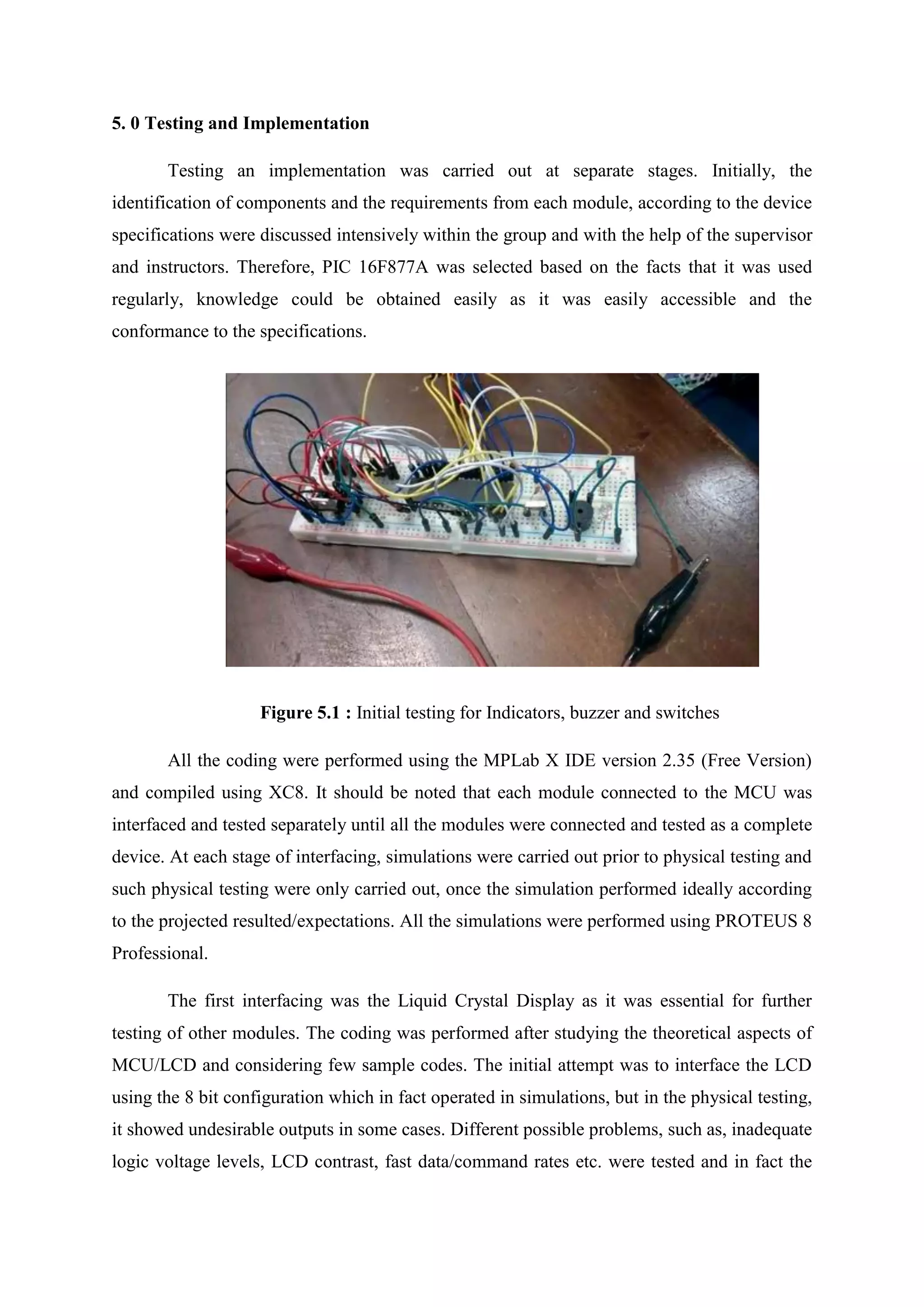 5. 0 Testing and Implementation
Testing an implementation was carried out at separate stages. Initially, the
identification of components and the requirements from each module, according to the device
specifications were discussed intensively within the group and with the help of the supervisor
and instructors. Therefore, PIC 16F877A was selected based on the facts that it was used
regularly, knowledge could be obtained easily as it was easily accessible and the
conformance to the specifications.
Figure 5.1 : Initial testing for Indicators, buzzer and switches
All the coding were performed using the MPLab X IDE version 2.35 (Free Version)
and compiled using XC8. It should be noted that each module connected to the MCU was
interfaced and tested separately until all the modules were connected and tested as a complete
device. At each stage of interfacing, simulations were carried out prior to physical testing and
such physical testing were only carried out, once the simulation performed ideally according
to the projected resulted/expectations. All the simulations were performed using PROTEUS 8
Professional.
The first interfacing was the Liquid Crystal Display as it was essential for further
testing of other modules. The coding was performed after studying the theoretical aspects of
MCU/LCD and considering few sample codes. The initial attempt was to interface the LCD
using the 8 bit configuration which in fact operated in simulations, but in the physical testing,
it showed undesirable outputs in some cases. Different possible problems, such as, inadequate
logic voltage levels, LCD contrast, fast data/command rates etc. were tested and in fact the
 