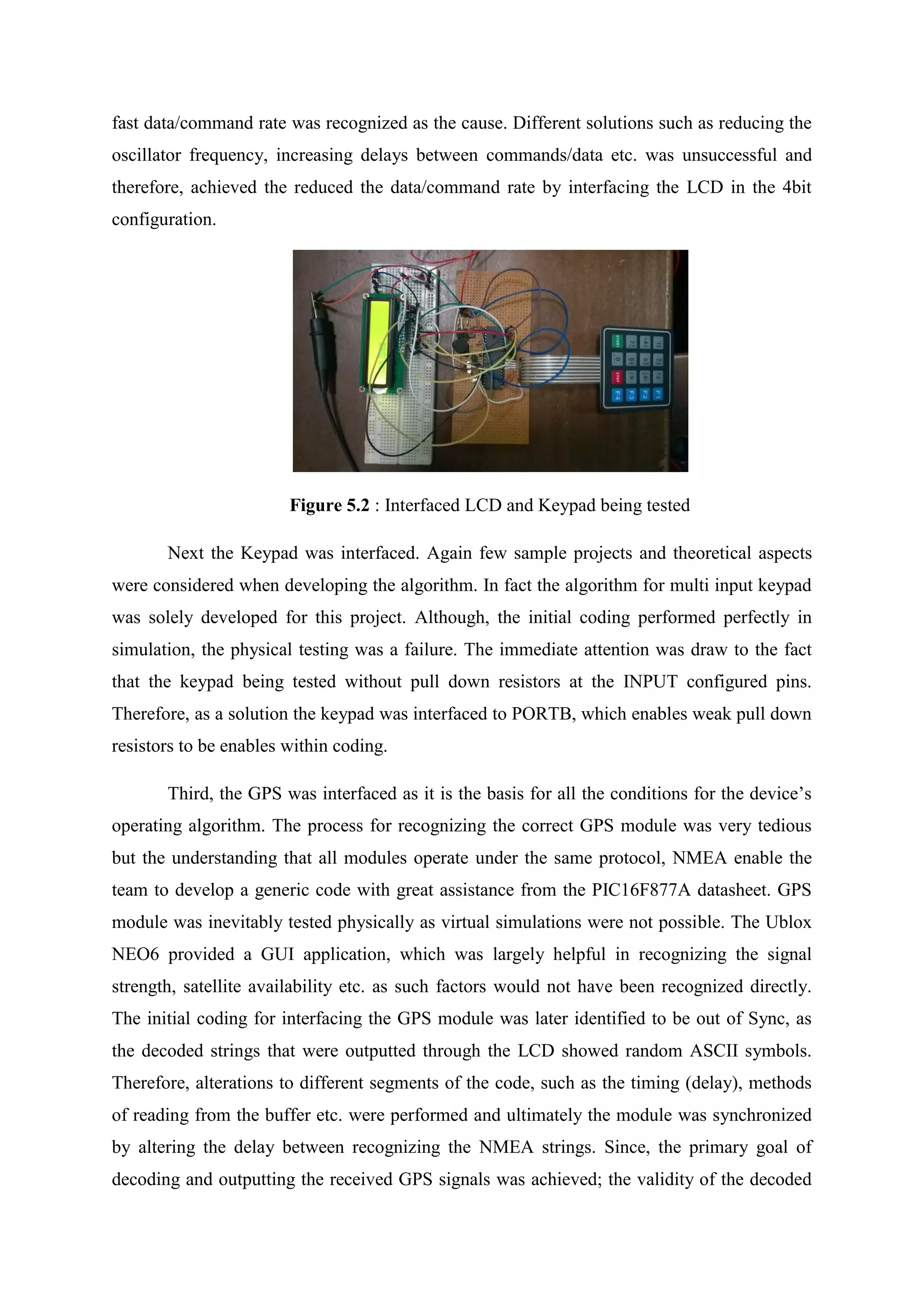 fast data/command rate was recognized as the cause. Different solutions such as reducing the
oscillator frequency, increasing delays between commands/data etc. was unsuccessful and
therefore, achieved the reduced the data/command rate by interfacing the LCD in the 4bit
configuration.
Figure 5.2 : Interfaced LCD and Keypad being tested
Next the Keypad was interfaced. Again few sample projects and theoretical aspects
were considered when developing the algorithm. In fact the algorithm for multi input keypad
was solely developed for this project. Although, the initial coding performed perfectly in
simulation, the physical testing was a failure. The immediate attention was draw to the fact
that the keypad being tested without pull down resistors at the INPUT configured pins.
Therefore, as a solution the keypad was interfaced to PORTB, which enables weak pull down
resistors to be enables within coding.
Third, the GPS was interfaced as it is the basis for all the conditions for the device’s
operating algorithm. The process for recognizing the correct GPS module was very tedious
but the understanding that all modules operate under the same protocol, NMEA enable the
team to develop a generic code with great assistance from the PIC16F877A datasheet. GPS
module was inevitably tested physically as virtual simulations were not possible. The Ublox
NEO6 provided a GUI application, which was largely helpful in recognizing the signal
strength, satellite availability etc. as such factors would not have been recognized directly.
The initial coding for interfacing the GPS module was later identified to be out of Sync, as
the decoded strings that were outputted through the LCD showed random ASCII symbols.
Therefore, alterations to different segments of the code, such as the timing (delay), methods
of reading from the buffer etc. were performed and ultimately the module was synchronized
by altering the delay between recognizing the NMEA strings. Since, the primary goal of
decoding and outputting the received GPS signals was achieved; the validity of the decoded
 