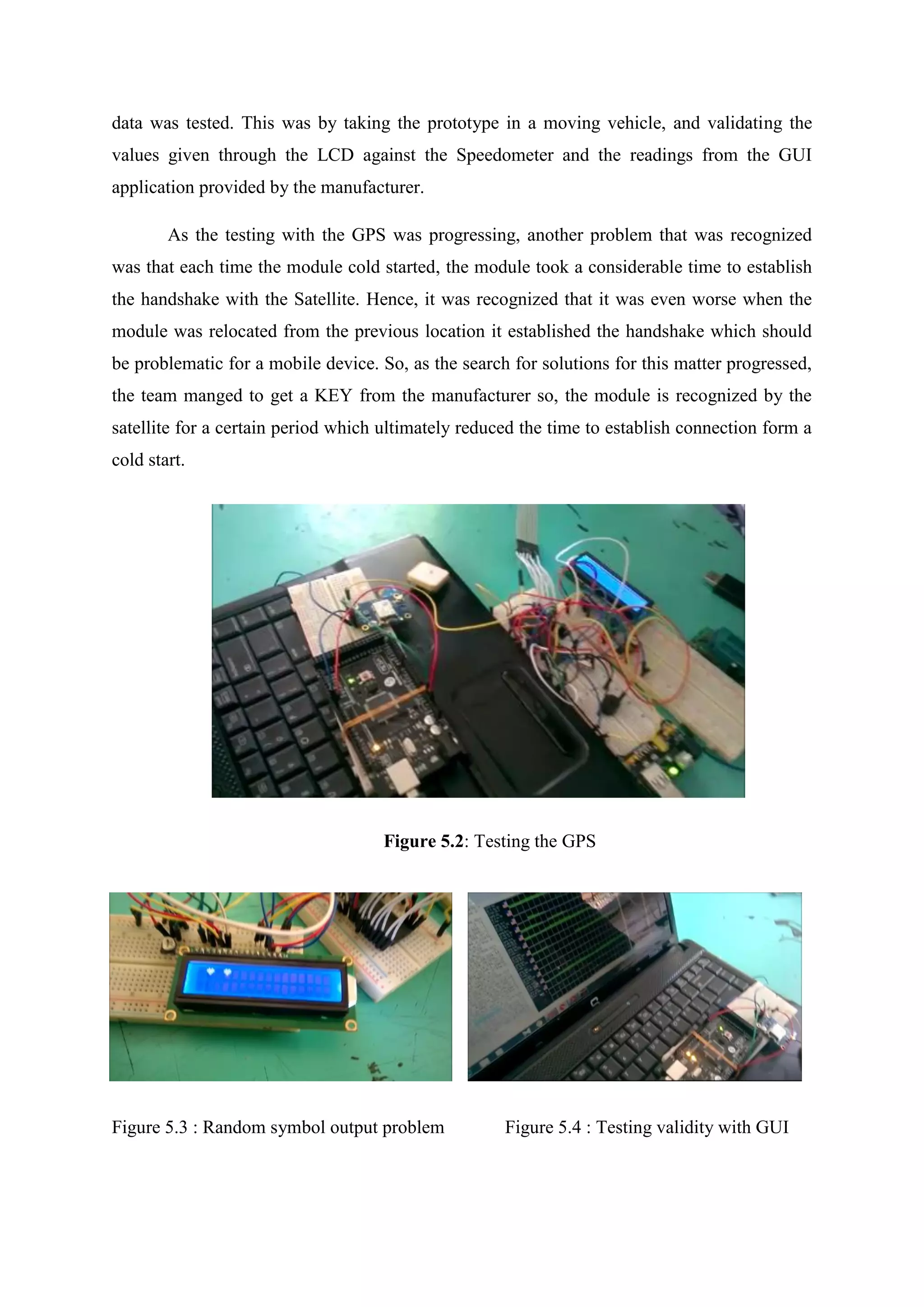 data was tested. This was by taking the prototype in a moving vehicle, and validating the
values given through the LCD against the Speedometer and the readings from the GUI
application provided by the manufacturer.
As the testing with the GPS was progressing, another problem that was recognized
was that each time the module cold started, the module took a considerable time to establish
the handshake with the Satellite. Hence, it was recognized that it was even worse when the
module was relocated from the previous location it established the handshake which should
be problematic for a mobile device. So, as the search for solutions for this matter progressed,
the team manged to get a KEY from the manufacturer so, the module is recognized by the
satellite for a certain period which ultimately reduced the time to establish connection form a
cold start.
Figure 5.2: Testing the GPS
Figure 5.3 : Random symbol output problem Figure 5.4 : Testing validity with GUI
 