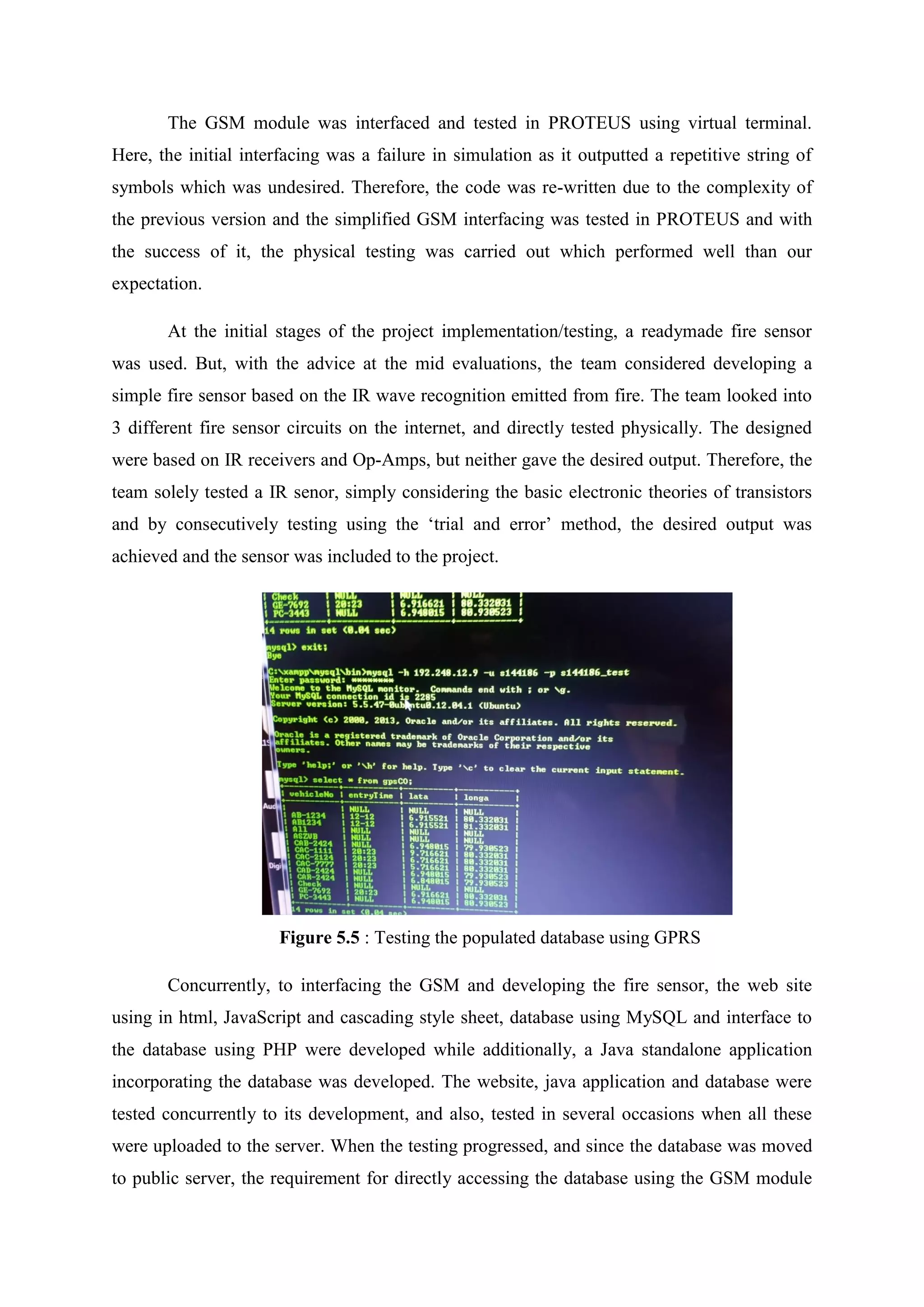 The GSM module was interfaced and tested in PROTEUS using virtual terminal.
Here, the initial interfacing was a failure in simulation as it outputted a repetitive string of
symbols which was undesired. Therefore, the code was re-written due to the complexity of
the previous version and the simplified GSM interfacing was tested in PROTEUS and with
the success of it, the physical testing was carried out which performed well than our
expectation.
At the initial stages of the project implementation/testing, a readymade fire sensor
was used. But, with the advice at the mid evaluations, the team considered developing a
simple fire sensor based on the IR wave recognition emitted from fire. The team looked into
3 different fire sensor circuits on the internet, and directly tested physically. The designed
were based on IR receivers and Op-Amps, but neither gave the desired output. Therefore, the
team solely tested a IR senor, simply considering the basic electronic theories of transistors
and by consecutively testing using the ‘trial and error’ method, the desired output was
achieved and the sensor was included to the project.
Figure 5.5 : Testing the populated database using GPRS
Concurrently, to interfacing the GSM and developing the fire sensor, the web site
using in html, JavaScript and cascading style sheet, database using MySQL and interface to
the database using PHP were developed while additionally, a Java standalone application
incorporating the database was developed. The website, java application and database were
tested concurrently to its development, and also, tested in several occasions when all these
were uploaded to the server. When the testing progressed, and since the database was moved
to public server, the requirement for directly accessing the database using the GSM module
 