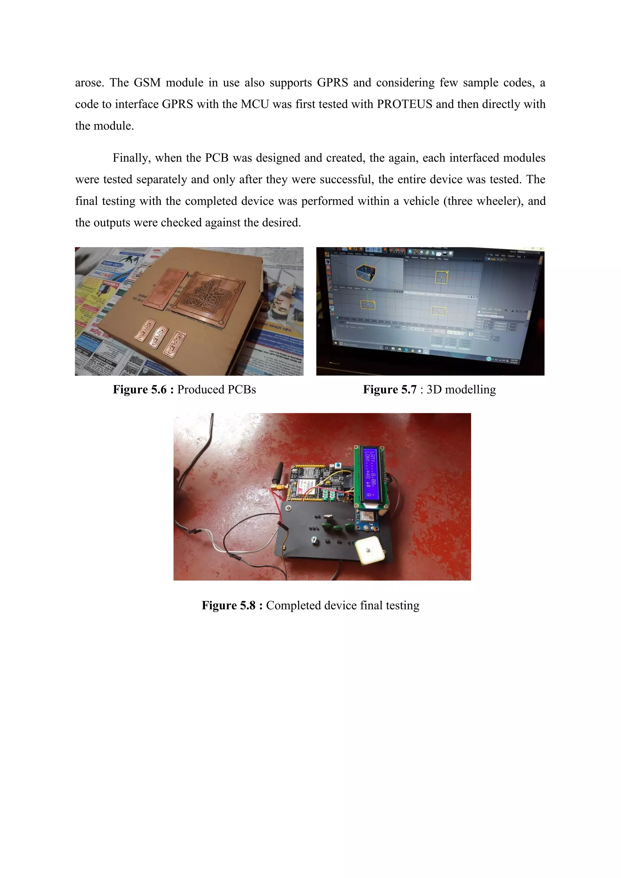 arose. The GSM module in use also supports GPRS and considering few sample codes, a
code to interface GPRS with the MCU was first tested with PROTEUS and then directly with
the module.
Finally, when the PCB was designed and created, the again, each interfaced modules
were tested separately and only after they were successful, the entire device was tested. The
final testing with the completed device was performed within a vehicle (three wheeler), and
the outputs were checked against the desired.
Figure 5.6 : Produced PCBs Figure 5.7 : 3D modelling
Figure 5.8 : Completed device final testing
 