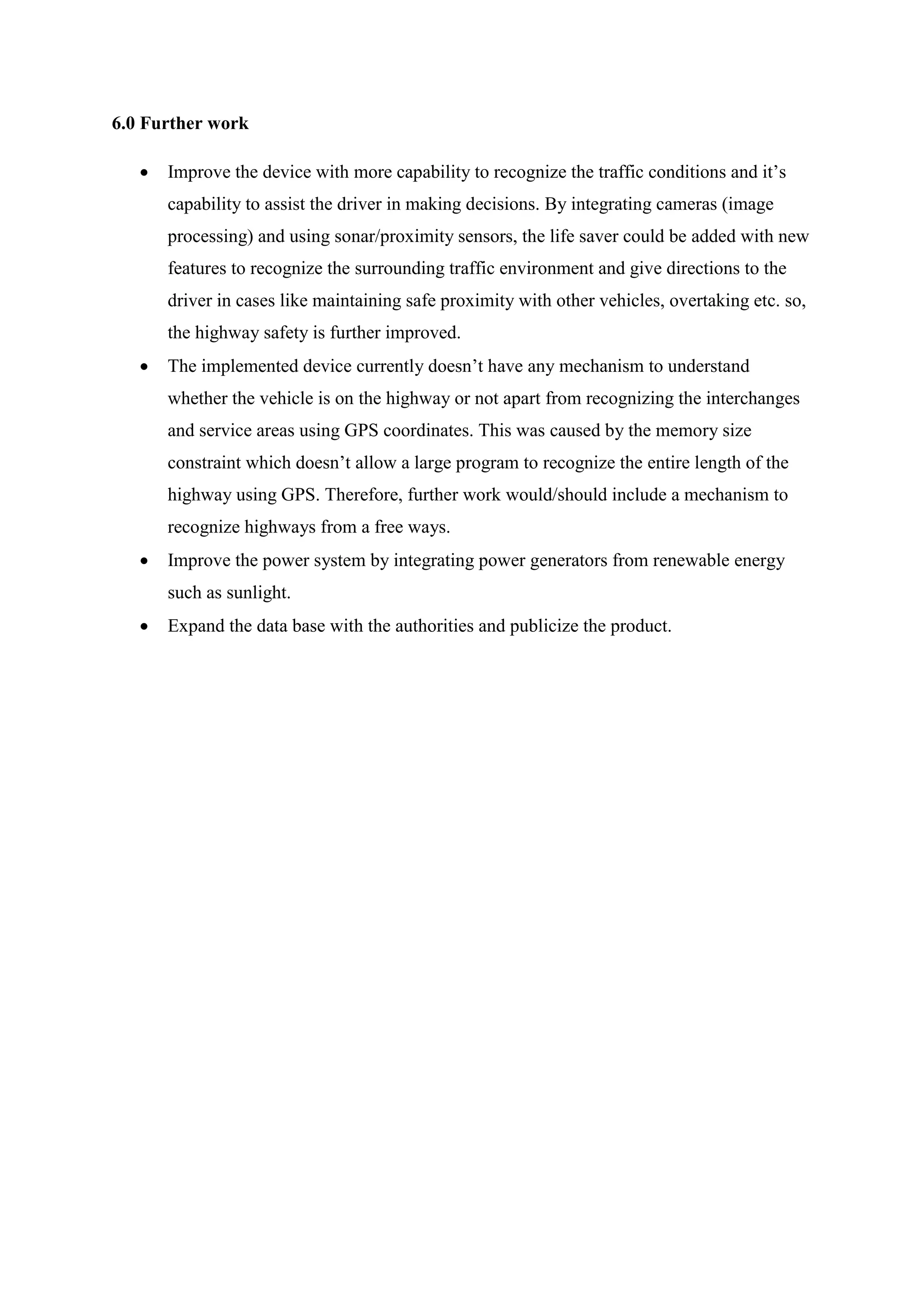 6.0 Further work
 Improve the device with more capability to recognize the traffic conditions and it’s
capability to assist the driver in making decisions. By integrating cameras (image
processing) and using sonar/proximity sensors, the life saver could be added with new
features to recognize the surrounding traffic environment and give directions to the
driver in cases like maintaining safe proximity with other vehicles, overtaking etc. so,
the highway safety is further improved.
 The implemented device currently doesn’t have any mechanism to understand
whether the vehicle is on the highway or not apart from recognizing the interchanges
and service areas using GPS coordinates. This was caused by the memory size
constraint which doesn’t allow a large program to recognize the entire length of the
highway using GPS. Therefore, further work would/should include a mechanism to
recognize highways from a free ways.
 Improve the power system by integrating power generators from renewable energy
such as sunlight.
 Expand the data base with the authorities and publicize the product.
 