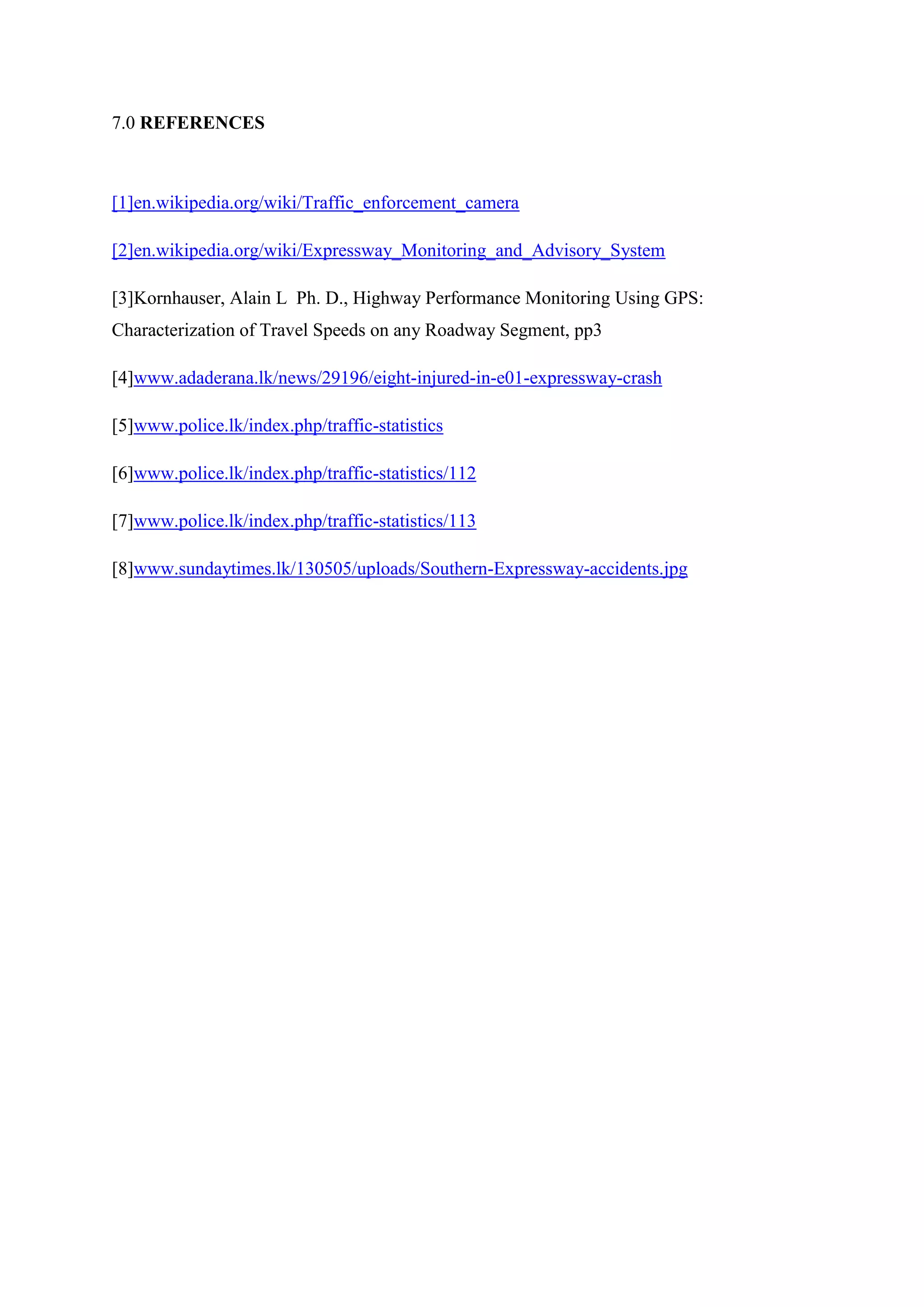 7.0 REFERENCES
[1]en.wikipedia.org/wiki/Traffic_enforcement_camera
[2]en.wikipedia.org/wiki/Expressway_Monitoring_and_Advisory_System
[3]Kornhauser, Alain L Ph. D., Highway Performance Monitoring Using GPS:
Characterization of Travel Speeds on any Roadway Segment, pp3
[4]www.adaderana.lk/news/29196/eight-injured-in-e01-expressway-crash
[5]www.police.lk/index.php/traffic-statistics
[6]www.police.lk/index.php/traffic-statistics/112
[7]www.police.lk/index.php/traffic-statistics/113
[8]www.sundaytimes.lk/130505/uploads/Southern-Expressway-accidents.jpg
 