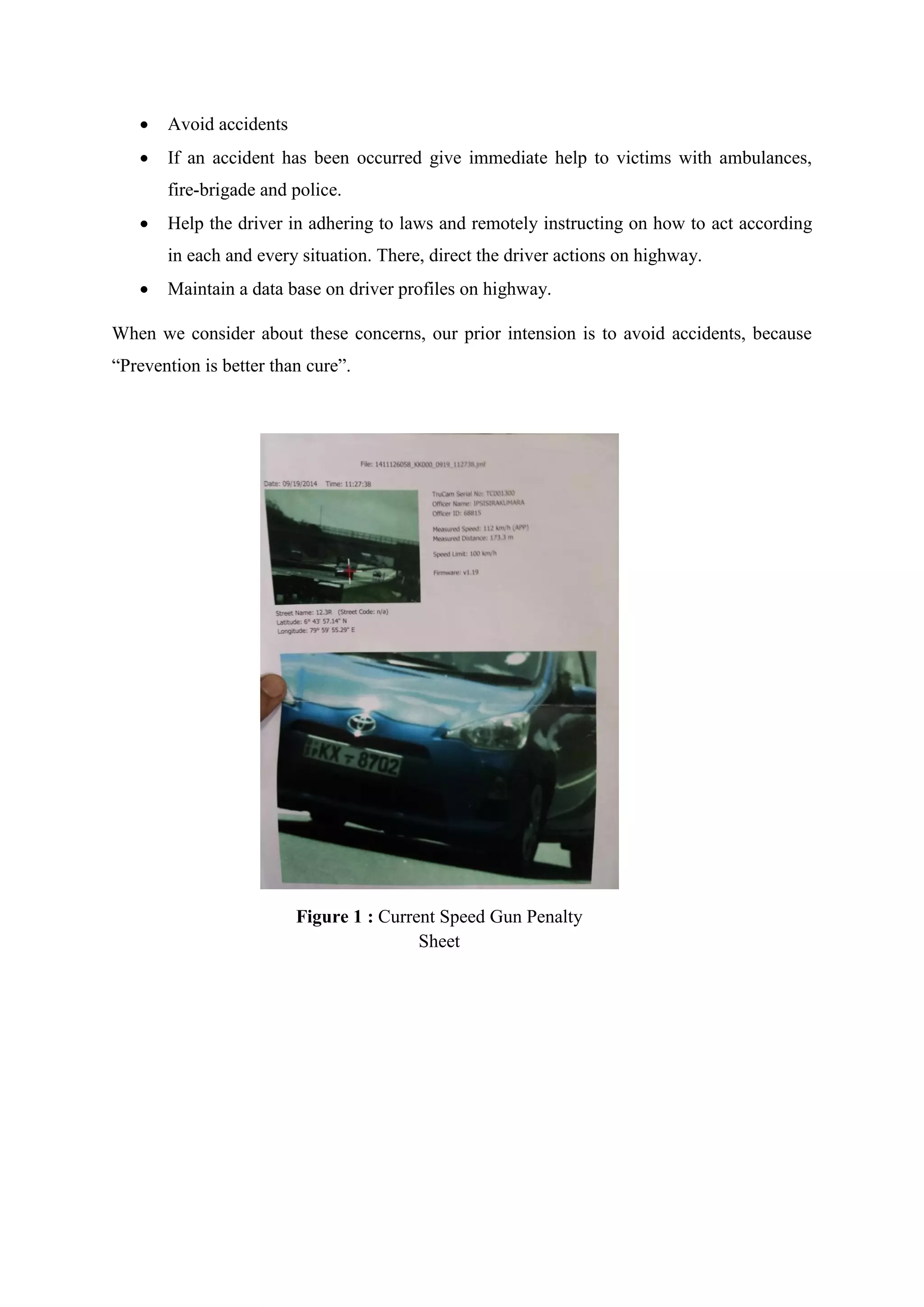  Avoid accidents
 If an accident has been occurred give immediate help to victims with ambulances,
fire-brigade and police.
 Help the driver in adhering to laws and remotely instructing on how to act according
in each and every situation. There, direct the driver actions on highway.
 Maintain a data base on driver profiles on highway.
When we consider about these concerns, our prior intension is to avoid accidents, because
“Prevention is better than cure”.
Figure 1 : Current Speed Gun Penalty
Sheet
 