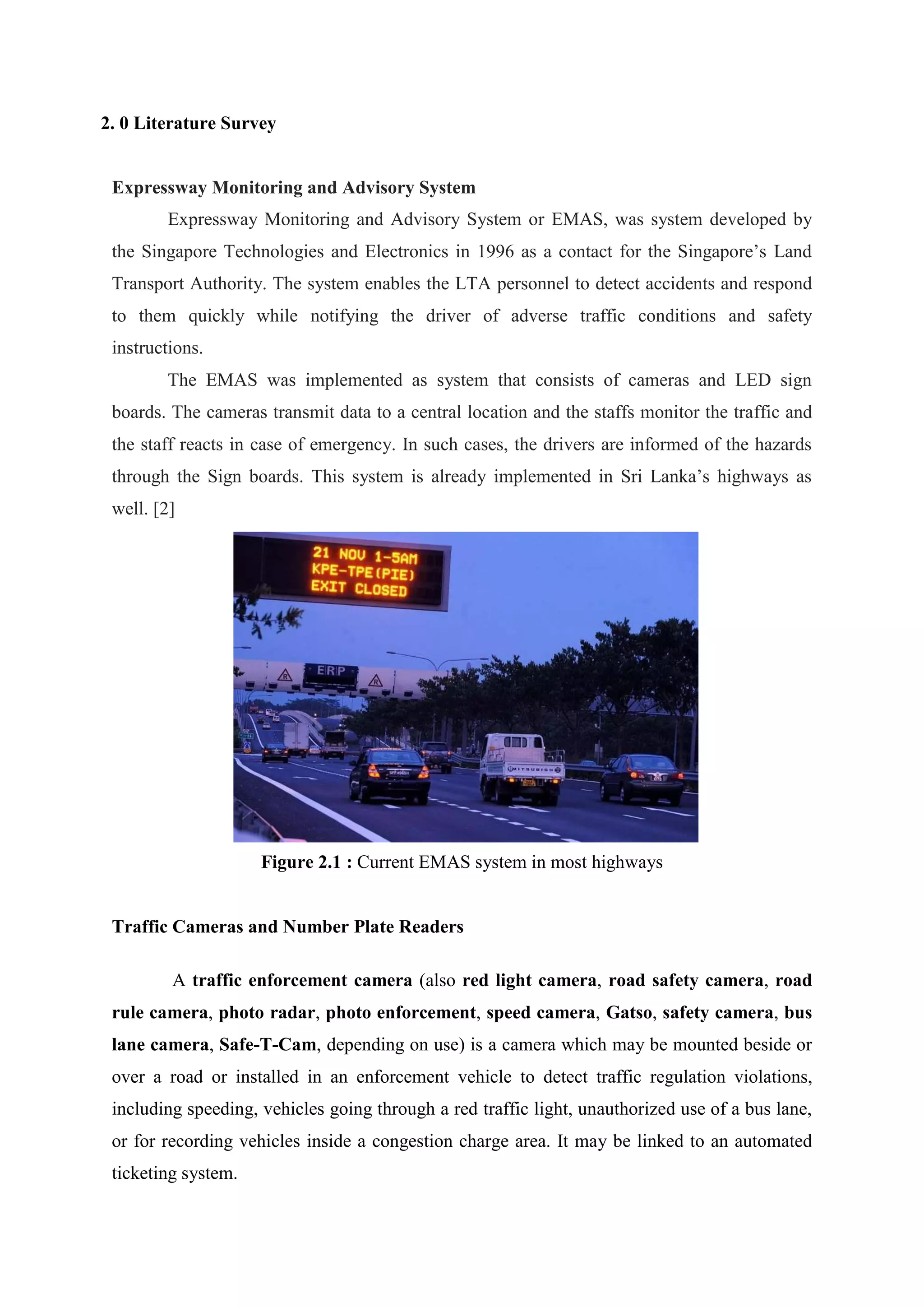 2. 0 Literature Survey
Expressway Monitoring and Advisory System
Expressway Monitoring and Advisory System or EMAS, was system developed by
the Singapore Technologies and Electronics in 1996 as a contact for the Singapore’s Land
Transport Authority. The system enables the LTA personnel to detect accidents and respond
to them quickly while notifying the driver of adverse traffic conditions and safety
instructions.
The EMAS was implemented as system that consists of cameras and LED sign
boards. The cameras transmit data to a central location and the staffs monitor the traffic and
the staff reacts in case of emergency. In such cases, the drivers are informed of the hazards
through the Sign boards. This system is already implemented in Sri Lanka’s highways as
well. [2]
Figure 2.1 : Current EMAS system in most highways
Traffic Cameras and Number Plate Readers
A traffic enforcement camera (also red light camera, road safety camera, road
rule camera, photo radar, photo enforcement, speed camera, Gatso, safety camera, bus
lane camera, Safe-T-Cam, depending on use) is a camera which may be mounted beside or
over a road or installed in an enforcement vehicle to detect traffic regulation violations,
including speeding, vehicles going through a red traffic light, unauthorized use of a bus lane,
or for recording vehicles inside a congestion charge area. It may be linked to an automated
ticketing system.
 