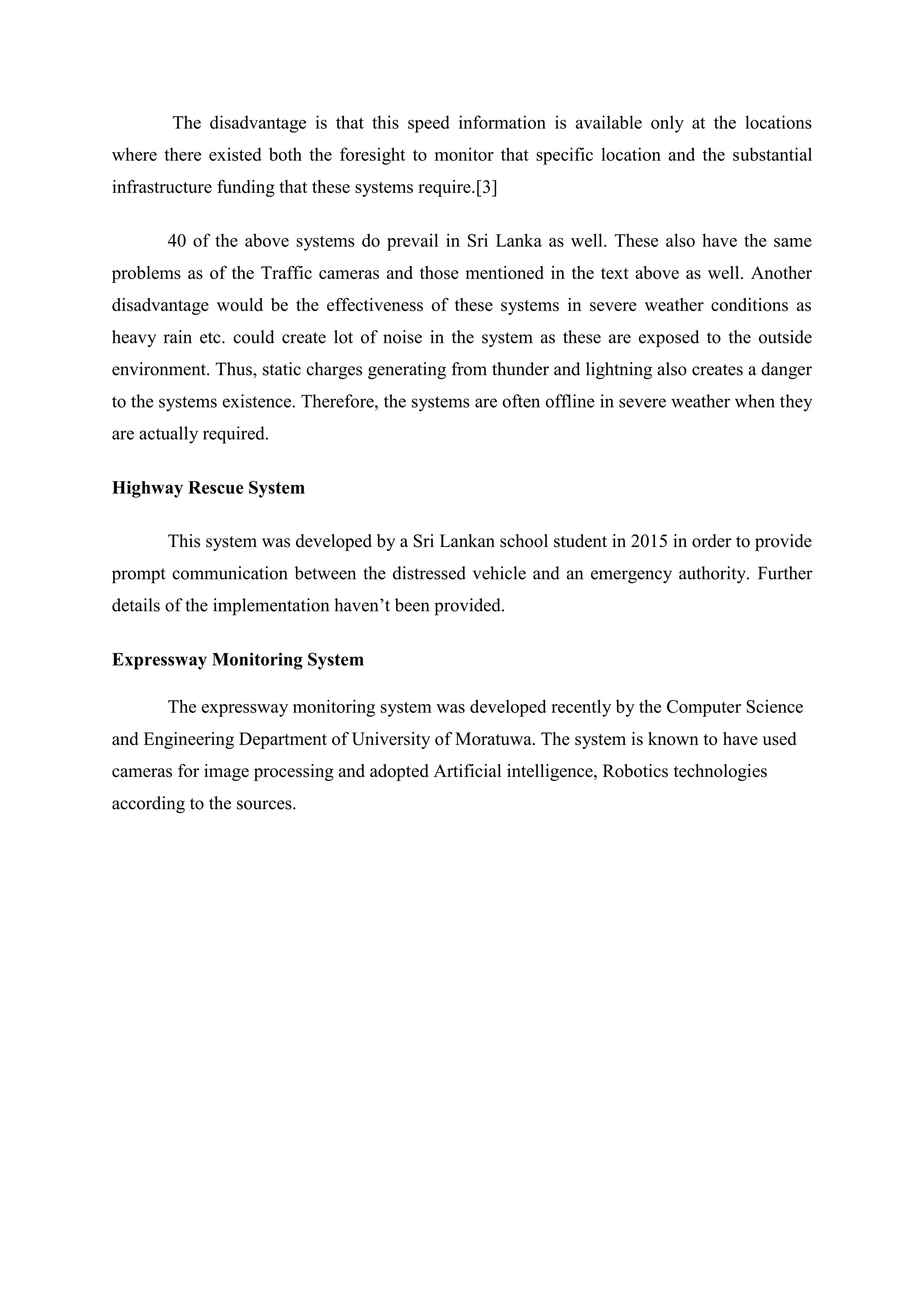 The disadvantage is that this speed information is available only at the locations
where there existed both the foresight to monitor that specific location and the substantial
infrastructure funding that these systems require.[3]
40 of the above systems do prevail in Sri Lanka as well. These also have the same
problems as of the Traffic cameras and those mentioned in the text above as well. Another
disadvantage would be the effectiveness of these systems in severe weather conditions as
heavy rain etc. could create lot of noise in the system as these are exposed to the outside
environment. Thus, static charges generating from thunder and lightning also creates a danger
to the systems existence. Therefore, the systems are often offline in severe weather when they
are actually required.
Highway Rescue System
This system was developed by a Sri Lankan school student in 2015 in order to provide
prompt communication between the distressed vehicle and an emergency authority. Further
details of the implementation haven’t been provided.
Expressway Monitoring System
The expressway monitoring system was developed recently by the Computer Science
and Engineering Department of University of Moratuwa. The system is known to have used
cameras for image processing and adopted Artificial intelligence, Robotics technologies
according to the sources.
 