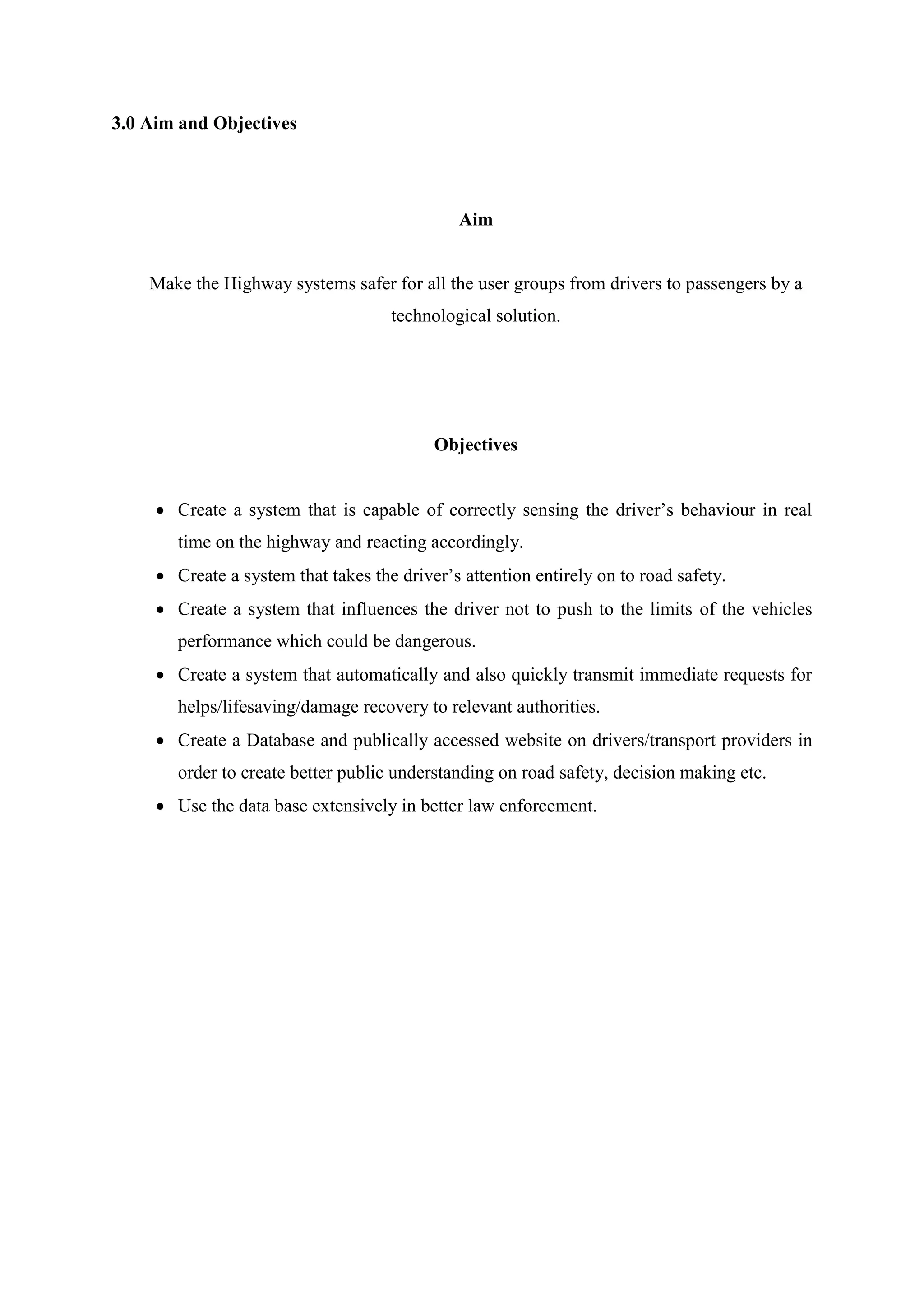 3.0 Aim and Objectives
Aim
Make the Highway systems safer for all the user groups from drivers to passengers by a
technological solution.
Objectives
 Create a system that is capable of correctly sensing the driver’s behaviour in real
time on the highway and reacting accordingly.
 Create a system that takes the driver’s attention entirely on to road safety.
 Create a system that influences the driver not to push to the limits of the vehicles
performance which could be dangerous.
 Create a system that automatically and also quickly transmit immediate requests for
helps/lifesaving/damage recovery to relevant authorities.
 Create a Database and publically accessed website on drivers/transport providers in
order to create better public understanding on road safety, decision making etc.
 Use the data base extensively in better law enforcement.
 