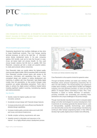® Data Sheet
Page 1 of 6 | Creo Parametric PTC.com
Creo®
Parametric
CREO PARAMETRIC IS THE ESSENTIAL 3D PARAMETRIC CAD SOLUTION BECAUSE IT GIVES YOU EXACTLY WHAT YOU NEED: THE MOST
ROBUST, SCALABLE 3D PRODUCT DESIGN TOOLSET WITH MORE POWER, FLEXIBILITY AND SPEED TO HELP YOU ACCELERATE YOUR
ENTIRE PRODUCT DEVELOPMENT PROCESS.
Where breakthrough products begin
Engineering departments face countless challenges as they strive
to create breakthrough products. They must manage exacting
technical processes, as well as the rapid flow of information
across diverse development teams. In the past, companies
seeking CAD benefits could opt for tools that focused on ease-
of-use, yet lacked depth and process breadth. Or, they could
choose broader solutions that fell short on usability. With Creo
Parametric, companies get both a simple and powerful solution,
to create great products without compromise.
Creo Parametric helps you quickly deliver the highest quality,
most accurate digital models. With its seamless Web connectivity,
Creo Parametric provides product teams with access to the
resources, information and capabilities they need – from
conceptual design and analysis to tooling development and
machining. In addition with Creo Parametric, high-fidelity digital
models have full associativity, so that product changes made
anywhere can update deliverables everywhere. That’s what it
takes to achieve the digital product confidence needed before
investing significant capital in sourcing, manufacturing capacity
and volume production.
The intuitive user interface streamlines design tasks.
Creo Parametric is the superior choice for speed-to-value
Through its flexible workflow and sleek user interface, Creo
Parametric drives personal engineering productivity like no
other 3D CAD software. The industry-leading user experience
enables direct modeling, provides feature handles and intelligent
snapping, and uses geometry previews, so users can see the
effects of changes before committing to them. Plus, Creo
Key Benefits Parametric is based on familiar Windows®
UI standards –
• Quickly create the highest quality and most
innovative products
• Accelerate concept design with Freestyle design features
• Increase productivity with more efficient and flexible 3D
detailed design capabilities
• Increase model quality, promote native and multi-CAD
part reuse, and reduce model errors
• Handle complex surfacing requirements with ease
• Instantly connect to information and resources on the
Internet – for a highly efficient product development process
providing immediate user accessibility and extending those
standards to the unique challenges of 3D product design.
Though most discrete manufacturers invest in computer-aided
design and other technologies for product development, their
investments do not always generate the desired returns. Lack
of interoperability, capability shortcomings, poor usability
and discontinuities across the concept-design-manufacturing
continuum often hamper engineering teams in their effort to
develop high-quality digital product models more efficiently.
 