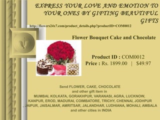 EXPRESS YOUR LOVE AND EMOTION TO
        YOUR ONES BY GIFTING BEAUTIFUL
                                 GIFTS
   http://flowers24x7.com/product_details.php?productID=COM0012


                           Flower Bouquet Cake and Chocolate


                                      Product ID : COM0012
                                   Price : Rs. 1899.00   |   $49.97



                   Send FLOWER, CAKE, CHOCOLATE
                          and other gift item in
      MUMBAI, KOLKATA, GORAKHPUR, VARANASI, AGRA, LUCKNOW,
    KANPUR, EROD, MADURAI, COIMBATORE, TRICHY, CHENNAI, JODHPUR
, JAIPUR, JAISALMAR, AMRITSAR, JALANDHAR, LUDHIANA, MOHALI, AMBALA
                         and other cities in INDIA
 