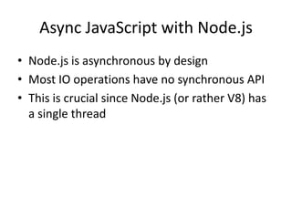 Async JavaScript with Node.js
• Node.js is asynchronous by design
• Most IO operations have no synchronous API
• This is crucial since Node.js (or rather V8) has
a single thread
 