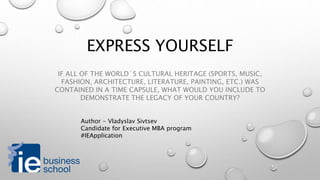 Express Yourself
If all of the world´s cultural heritage (sports, music, fashion,
architecture, literature, painting, etc.) was contained in a time
capsule, what would you include to demonstrate the legacy of your
country?
Author - Vladyslav Sivtsev
Candidate for Executive MBA program
#IEApplication
 