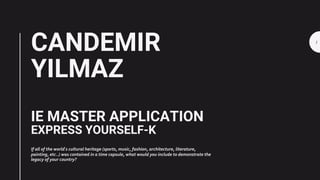 CANDEMIR
YILMAZ
IE MASTER APPLICATION
EXPRESS YOURSELF-K
If all of the world ́s cultural heritage (sports, music, fashion, architecture, literature,
painting, etc..) was contained in a time capsule, what would you include to demonstrate the
legacy of your country?
1
 