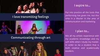 I love transmiting feelings
Communicating through art
I aspire to...
Put into practice all the tools that
performing has given me, but this
time in a Master in the area of
communication and marketing.
I plan to...
Mix all my artistic experience with
my academic knowledge and my
soft skills when I study my master,
in order to be a student that is
both creative and academically
excelent.