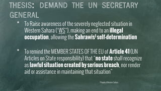 THESIS: DEMAND THE UN SECRETARY
GENERAL
*  To Raise awareness of the severely neglected situation in
Western Sahara (“WS“), making an end to an illegal
occupation, allowing the Sahrawis1 self-determination
*  To remind the MEMBER STATES OF THE EU of Article41(UN
Articles on State responsibility) that “nostateshall recognize
as lawfulsituationcreatedbyseriousbreach, nor render
aid or assistance in maintaining that situation”
1 People of Western Sahara
 