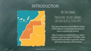 INTRODUCTION
I E M A D R I D A P P L I C A T I O N | J U L I A N O S C H M A N N 6
WesternSahara
After Spain relinquished control of Western Sahara
in 1975 to Morocco and Mauritania, the country has
been in a constant state of unrest.
Today, its majority is occupied by Morocco, while a
small part is under the control of POLISARIO, a West
Saharan political and military organisation. Human
rights abuses take place in both territories.
Population:500,000Sahrawis
GDP/capita(2012):$2500(PPP)
6 / 2 7 / 1 3
 