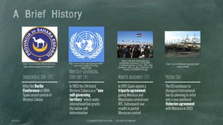 A Brief History
SpanishRule1884-1975
After the Berlin
Conferenceof 1884,
Spain seized control of
Western Sahara
NonSelf-Governing
Territory1963
In 1963 the UN listed
Western Sahara as a “non
self-governing
territory” which under
international law grants
the nation self-
determination
MadridAgreement1975
In 1975 Spain signed a
triparteagreement
giving Morocco and
Mauretania control over
WS. Subsequent war
results in partial
Moroccan control
PresentDay
The EU continues to
disregard international
law by planning to enter
into a new unethical
fisheriesagreement
with Morocco in 2013
6 / 2 7 / 1 3 I E M A D R I D A P P L I C A T I O N | J U L I A N O S C H M A N N 7
http://www.brandsoftheworld.com/
logo/sahara-espanol-0?original=1
http://www.ncnk.org/resources/dprk-
news/site-images/Un-flag-
square.png
https://upload.wikimedia.org/
wikipedia/commons/3/34/RASD_-
_Commemoration_of_the_30th_inde
pendence_day_in_the_Liberated_Ter
ritories_%282005%29.jpg
http://www.bilaterals.org/spip.php?
article19666
 