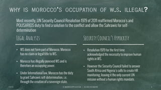 Most recently, UN Security Council Resolution 1979 of 2011 reaffirmed Morocco’s and
POLISARIOS duty to find a solution to the conflict and allow the Sahrawis for self-
determination
I E M A D R I D A P P L I C A T I O N | J U L I A N O S C H M A N N 8
WHY IS MOROCCO S OCCUPATION OF W.S. ILLEGAL?
SecurityCouncil’sHypocrisyLegalAnalysis
•  WS does not form part of Morocco. Morocco
has no claim or legal title to WS.
•  Morocco has illegally annexed WS and is
therefore an occupying power.
•  Under International law, Morocco has the duty
to grant Sahrawis self-determination, i.e.
through the creation of a sovereign state.
•  Resolution 1979 for the first time
acknowledged the necessity to improve human
rights in WS.
•  However the Security Council failed to answer
South Africa and Nigeria’s calls to create HR
monitoring, leaving it the only current UN
mission without a human rights mandate.
7 / 2 / 1 3
 