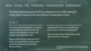 CASE STUDY: THE FISHERIES PARTNERSHIP AGREEMENT
Illegality
UN Resolution 1514 (XV) states that “in accordance
with their freely expressed will and desire (the
citizens of non-independent territories) enjoy
complete independence and freedom.”
Moroccan authorities have stated that the FPA
benefits the people of Western Sahara, but the
questioned individuals were mostly illegal
Moroccan Settlers
Additionally POLISARIO say that they have have
been no efforts to consult the Sahrawi people2.
Morocco is clearly selling off West Saharan fishing
rights to the EU for its own profit.
The fisheries partnership agreement (FPA) was adopted by the EU in 2006, allowing EU
member fishers to operate on the coast of Morocco, including Western Sahara
I E M A D R I D A P P L I C A T I O N | J U L I A N O S C H M A N N 96 / 3 0 / 1 3
2 Presentation by Assiciate Professor Pal Wrange, Stockholm University, Seminar
“The EU and WesternSahara: trading fish, ignoring rights?”, European Parliemant, 7
December 2011
 