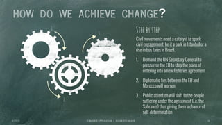 1.
2.
3.
HOW DO WE ACHIEVE CHANGE?
I E M A D R I D A P P L I C A T I O N | J U L I A N O S C H M A N N 1 0
Civil movements need a catalyst to spark
civil engagement, be it a park in Istanbul or a
rise in bus fares in Brazil.
1.  Demand the UN Secretary General to
pressurise the EU to stop the plans of
entering into a new fisheries agreement
2.  Diplomatic ties between the EU and
Morocco will worsen
3.  Public attention will shift to the people
suffering under the agreement (i.e. the
Sahrawis) thus giving them a chance of
self-determination
Stepbystep
6 / 2 7 / 1 3
 