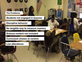 The Problems:
Students not engaged in lessons
Disruptive behavior
No tangible way to measure mastery
Science content not included
Curriculum chosen at random
Low attendance
 