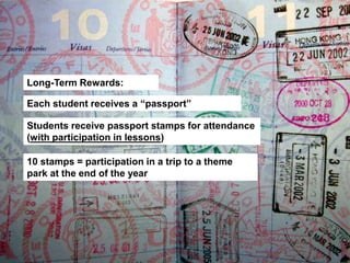 Long-Term Rewards:
Each student receives a “passport”
Students receive passport stamps for attendance (with
participation in lessons)
10 stamps = participation in a trip to a theme
park at the end of the year
 
