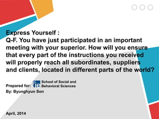 Express Yourself :
Q-F. You have just participated in an important
meeting with your superior. How will you ensure
that every part of the instructions you received
will properly reach all subordinates, suppliers
and clients, located in different parts of the world?
Prepared for:
By: Byunghyun Son
April, 2014
School of Social and
Behavioral Sciences
 
