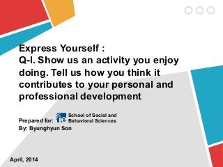 Express Yourself :
Q-I. Show us an activity you enjoy
doing. Tell us how you think it
contributes to your personal and
professional development
Prepared for:
By: Byunghyun Son
April, 2014
School of Social and
Behavioral Sciences
 