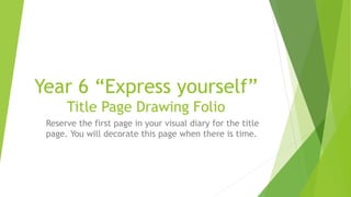 Year 6 “Express yourself”
Title Page Drawing Folio
Reserve the first page in your visual diary for the title
page. You will decorate this page when there is time.
 