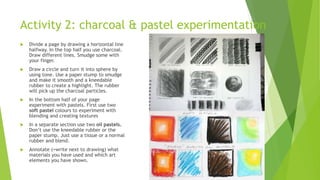 Activity 2: charcoal & pastel experimentation
 Divide a page by drawing a horizontal line
halfway. In the top half you use charcoal.
Draw different lines. Smudge some with
your finger.
 Draw a circle and turn it into sphere by
using tone. Use a paper stump to smudge
and make it smooth and a kneedable
rubber to create a highlight. The rubber
will pick up the charcoal particles.
 In the bottom half of your page
experiment with pastels. First use two
soft pastel colours to experiment with
blending and creating textures
 In a separate section use two oil pastels.
Don’t use the kneedable rubber or the
paper stump. Just use a tissue or a normal
rubber and blend.
 Annotate (=write next to drawing) what
materials you have used and which art
elements you have shown.
 