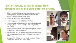 “Selfie” Activity 3: Taking photos from
different angles and using different effects.
 Bring a meaningful object from home (toy, award.)
Take 4 portrait photos from different angles:the
object should be visible in the photo
 -front (en face) with light from side
 -¾ (trois quart) with light from the front
 -stand sideways of window with one shoulder towards
the light, take a photo from the side (en profile)
(back light)
 -front (pull scary face) with light coming from below
(room is dark and use a torch)
 put photos in Pic Collage and provide text describing
the viewpoint and what light effect and your name +
class.
 Save your Pic Collage on your iPad. Print out the pic
collage and stick in your visual diary.
 