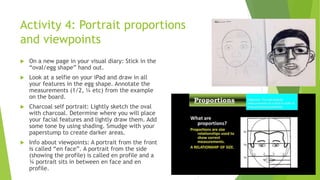 Activity 4: Portrait proportions
and viewpoints
 On a new page in your visual diary: Stick in the
“oval/egg shape” hand out.
 Look at a selfie on your iPad and draw in all
your features in the egg shape. Annotate the
measurements (1/2, ¼ etc) from the example
on the board.
 Charcoal self portrait: Lightly sketch the oval
with charcoal. Determine where you will place
your facial features and lightly draw them. Add
some tone by using shading. Smudge with your
paperstump to create darker areas.
 Info about viewpoints: A portrait from the front
is called “en face”. A portrait from the side
(showing the profile) is called en profile and a
¾ portrait sits in between en face and en
profile.
 