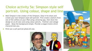 Choice activity 5a: Simpson style self
portrait. Using colour, shape and line.
 Matt Simpson is the creator of the Simpsons. Step in his shoes and
create your own Simpson style self portrait. First create a sketch (from
one of the selfies) on your iPad using a drawing app, then draw the
design on an A5 size card using colour pencils, fineliner and collage
paper . Keep the background simple. Provide a slogan/motto which
characterizes you.
 Print out a self-portrait photo A5 size.
 